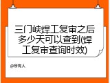 三门峡焊工复审之后多少天可以查到(焊工复审查询时效)