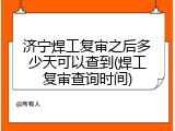 济宁焊工复审之后多少天可以查到(焊工复审查询时间)