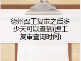 德州焊工复审之后多少天可以查到(焊工复审查询时间)