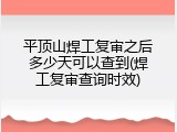 平顶山焊工复审之后多少天可以查到(焊工复审查询时效)