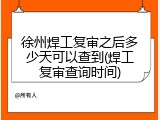 徐州焊工复审之后多少天可以查到(焊工复审查询时间)