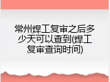 常州焊工复审之后多少天可以查到(焊工复审查询时间)