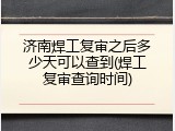 济南焊工复审之后多少天可以查到(焊工复审查询时间)