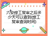六安焊工复审之后多少天可以查到(焊工复审查询时间)
