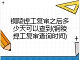 铜陵焊工复审之后多少天可以查到(铜陵焊工复审查询时间)