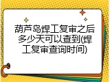 葫芦岛焊工复审之后多少天可以查到(焊工复审查询时间)