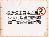 松原焊工复审之后多少天可以查到(松原焊工复审查询时间)