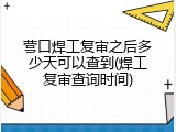 营口焊工复审之后多少天可以查到(焊工复审查询时间)
