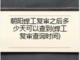 朝阳焊工复审之后多少天可以查到(焊工复审查询时间)