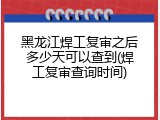 黑龙江焊工复审之后多少天可以查到(焊工复审查询时间)
