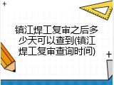 镇江焊工复审之后多少天可以查到(镇江焊工复审查询时间)