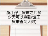 浙江焊工复审之后多少天可以查到(焊工复审查询天数)
