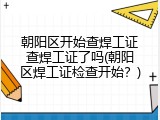 朝阳区开始查焊工证查焊工证了吗(朝阳区焊工证检查开始？)