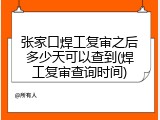 张家口焊工复审之后多少天可以查到(焊工复审查询时间)