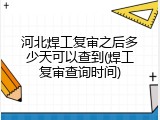 河北焊工复审之后多少天可以查到(焊工复审查询时间)