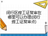 闵行区焊工证复审在哪里可以办理(闵行焊工证复审点)