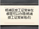 杨浦区焊工证复审在哪里可以办理(杨浦焊工证复审地点)