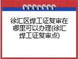 徐汇区焊工证复审在哪里可以办理(徐汇焊工证复审点)