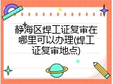 静海区焊工证复审在哪里可以办理(焊工证复审地点)