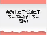 芜湖电焊工培训焊工考试题库(焊工考试题库)