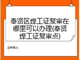 奉贤区焊工证复审在哪里可以办理(奉贤焊工证复审点)