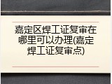 嘉定区焊工证复审在哪里可以办理(嘉定焊工证复审点)