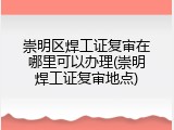 崇明区焊工证复审在哪里可以办理(崇明焊工证复审地点)