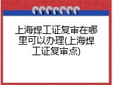 上海焊工证复审在哪里可以办理(上海焊工证复审点)