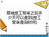晋城焊工复审之后多少天可以查到(焊工复审查询时间)