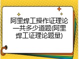 阿里焊工操作证理论一共多少道题(阿里焊工证理论题量)