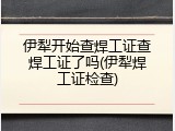 伊犁开始查焊工证查焊工证了吗(伊犁焊工证检查)