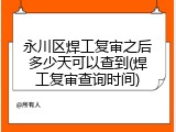 永川区焊工复审之后多少天可以查到(焊工复审查询时间)