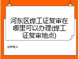 河东区焊工证复审在哪里可以办理(焊工证复审地点)