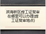 滨海新区焊工证复审在哪里可以办理(焊工证复审地点)