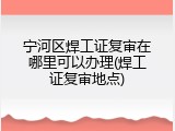 宁河区焊工证复审在哪里可以办理(焊工证复审地点)