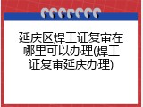 延庆区焊工证复审在哪里可以办理(焊工证复审延庆办理)