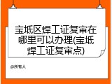 宝坻区焊工证复审在哪里可以办理(宝坻焊工证复审点)