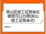 房山区焊工证复审在哪里可以办理(房山焊工证复审点)