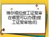博尔塔拉焊工证复审在哪里可以办理(焊工证复审地点)