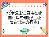 北京焊工证复审在哪里可以办理(焊工证复审北京办理点)