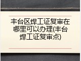 丰台区焊工证复审在哪里可以办理(丰台焊工证复审点)