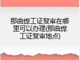 那曲焊工证复审在哪里可以办理(那曲焊工证复审地点)
