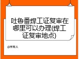 吐鲁番焊工证复审在哪里可以办理(焊工证复审地点)