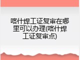 喀什焊工证复审在哪里可以办理(喀什焊工证复审点)