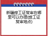 新疆焊工证复审在哪里可以办理(焊工证复审地点)