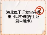 海北焊工证复审在哪里可以办理(焊工证复审地点)