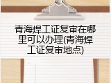 青海焊工证复审在哪里可以办理(青海焊工证复审地点)
