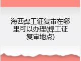 海西焊工证复审在哪里可以办理(焊工证复审地点)