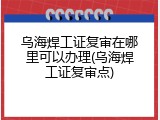 乌海焊工证复审在哪里可以办理(乌海焊工证复审点)