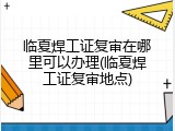 临夏焊工证复审在哪里可以办理(临夏焊工证复审地点)